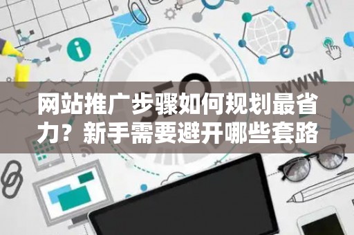 网站推广步骤如何规划最省力？新手需要避开哪些套路？